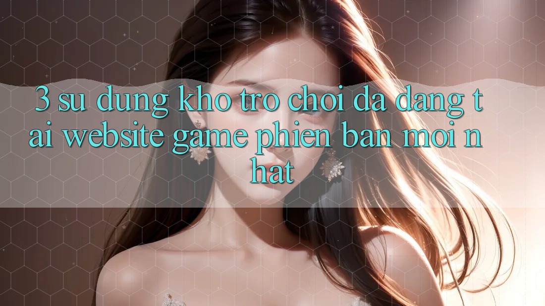 3. Sử dụng Kho Trò chơi Đa Dạng Tại Website Game Phiên bản mới Nhất 3. Sử dụng Kho Trò chơi Đa Dạng Tại Website Game Phiên bản mới Nhất