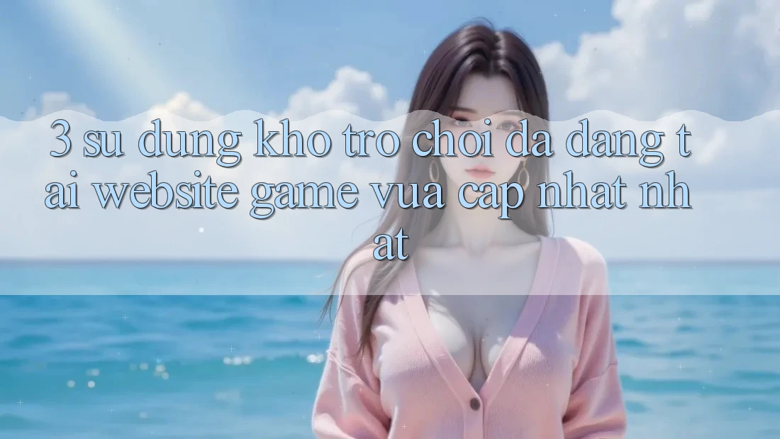 3. Sử dụng Kho Trò chơi Đa Dạng Tại Website Game Vừa cập nhật Nhất