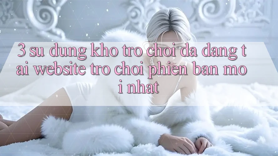 3. Sử dụng Kho Trò chơi Đa Dạng Tại Website Trò chơi Phiên bản mới Nhất