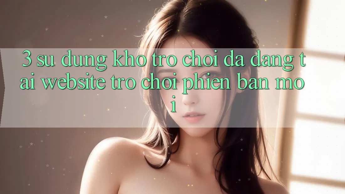 3. Sử dụng Kho Trò chơi Đa Dạng Tại Website Trò chơi Phiên bản mới 3. Sử dụng Kho Trò chơi Đa Dạng Tại Website Trò chơi Phiên bản mới
