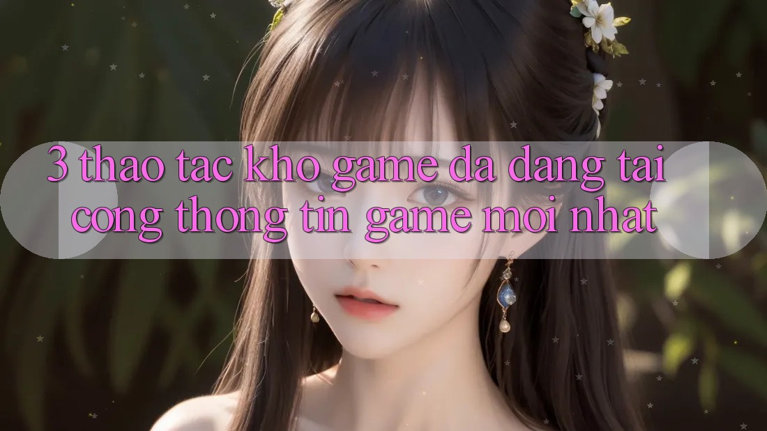 3. Thao tác Kho Game Đa Dạng Tại Cổng thông tin Game Mới Nhất