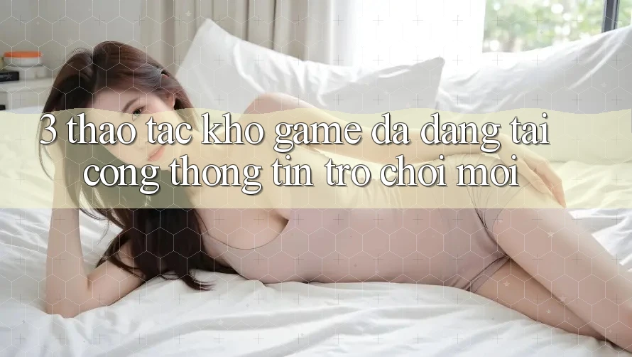 3. Thao tác Kho Game Đa Dạng Tại Cổng thông tin Trò chơi Mới 3. Thao tác Kho Game Đa Dạng Tại Cổng thông tin Trò chơi Mới
