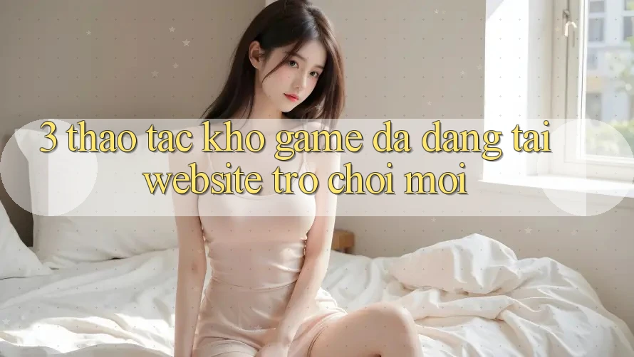 3. Thao tác Kho Game Đa Dạng Tại Website Trò chơi Mới 3. Thao tác Kho Game Đa Dạng Tại Website Trò chơi Mới