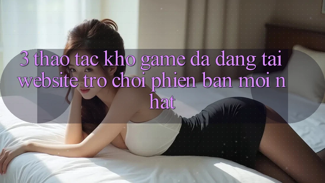 3. Thao tác Kho Game Đa Dạng Tại Website Trò chơi Phiên bản mới Nhất 3. Thao tác Kho Game Đa Dạng Tại Website Trò chơi Phiên bản mới Nhất