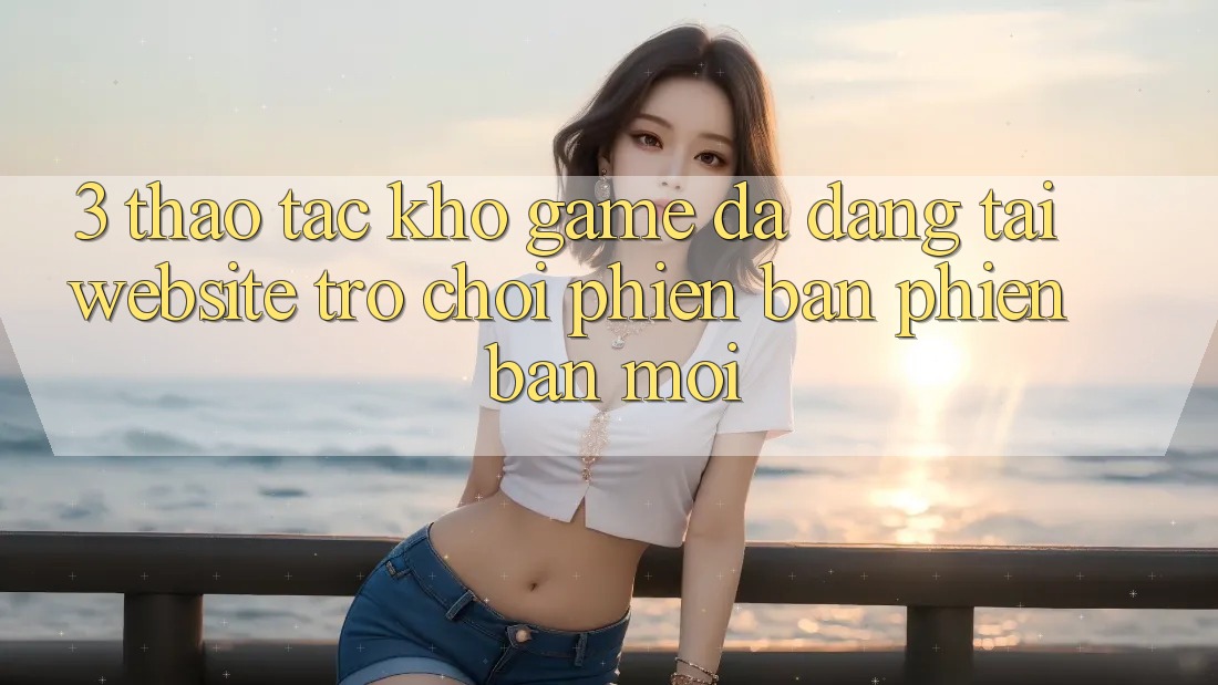 3. Thao tác Kho Game Đa Dạng Tại Website Trò chơi Phiên bản phiên bản mới 3. Thao tác Kho Game Đa Dạng Tại Website Trò chơi Phiên bản phiên bản mới