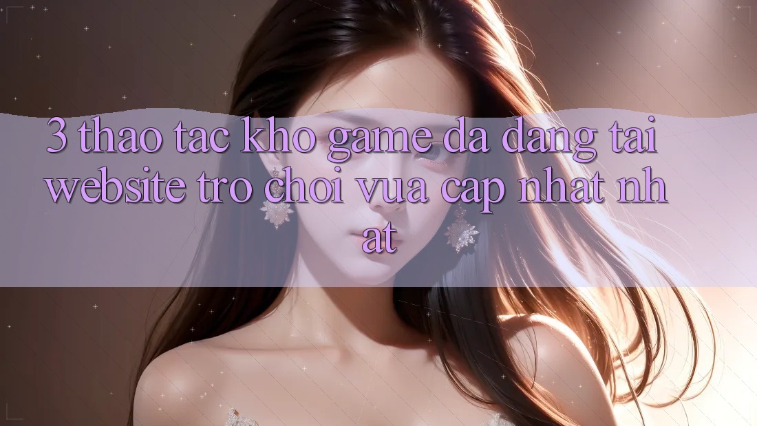 3. Thao tác Kho Game Đa Dạng Tại Website Trò chơi Vừa cập nhật Nhất 3. Thao tác Kho Game Đa Dạng Tại Website Trò chơi Vừa cập nhật Nhất