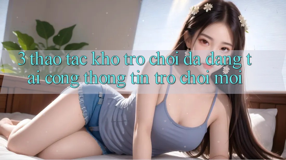 3. Thao tác Kho Trò chơi Đa Dạng Tại Cổng thông tin Trò chơi Mới 3. Thao tác Kho Trò chơi Đa Dạng Tại Cổng thông tin Trò chơi Mới