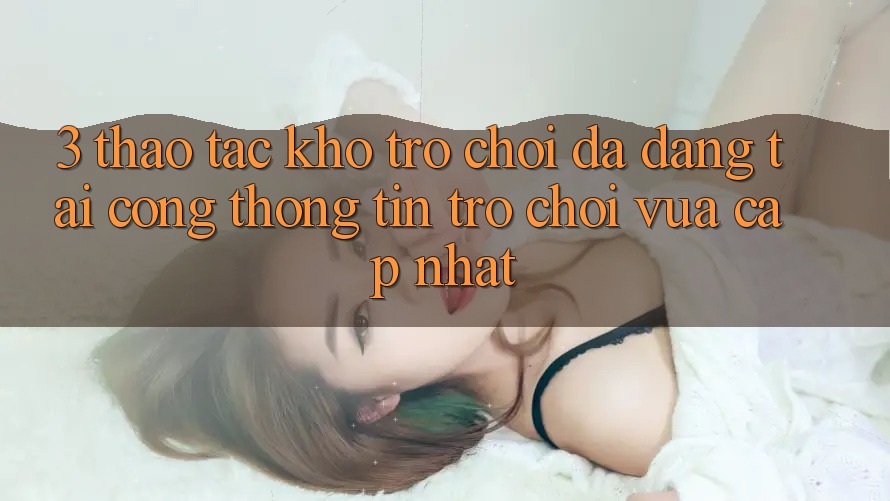 3. Thao tác Kho Trò chơi Đa Dạng Tại Cổng thông tin Trò chơi Vừa cập nhật 3. Thao tác Kho Trò chơi Đa Dạng Tại Cổng thông tin Trò chơi Vừa cập nhật