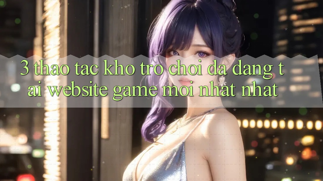 3. Thao tác Kho Trò chơi Đa Dạng Tại Website Game Mới nhất Nhất 3. Thao tác Kho Trò chơi Đa Dạng Tại Website Game Mới nhất Nhất