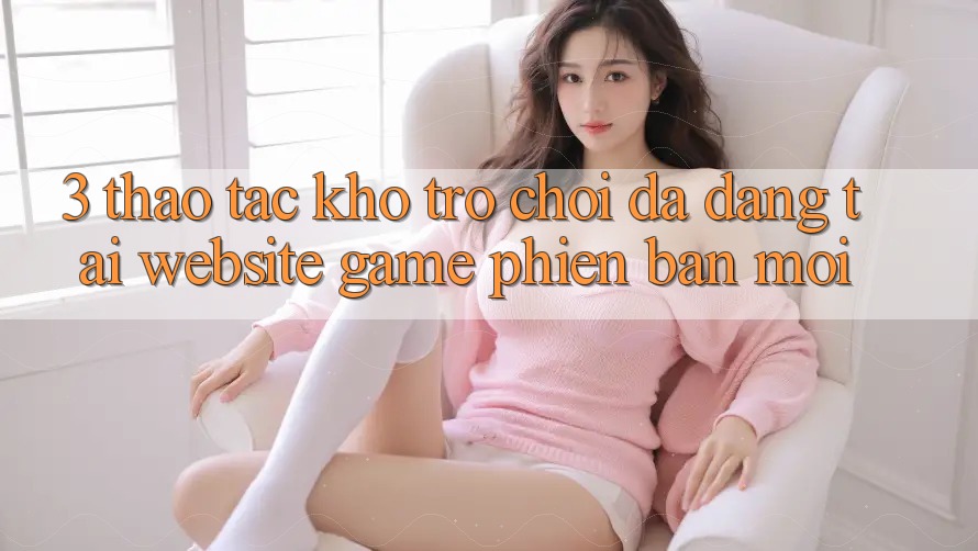 3. Thao tác Kho Trò chơi Đa Dạng Tại Website Game Phiên bản mới
