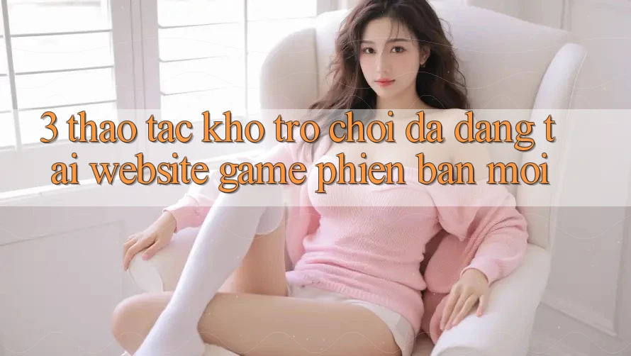 3. Thao tác Kho Trò chơi Đa Dạng Tại Website Game Phiên bản mới 3. Thao tác Kho Trò chơi Đa Dạng Tại Website Game Phiên bản mới