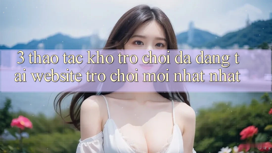 3. Thao tác Kho Trò chơi Đa Dạng Tại Website Trò chơi Mới nhất Nhất 3. Thao tác Kho Trò chơi Đa Dạng Tại Website Trò chơi Mới nhất Nhất