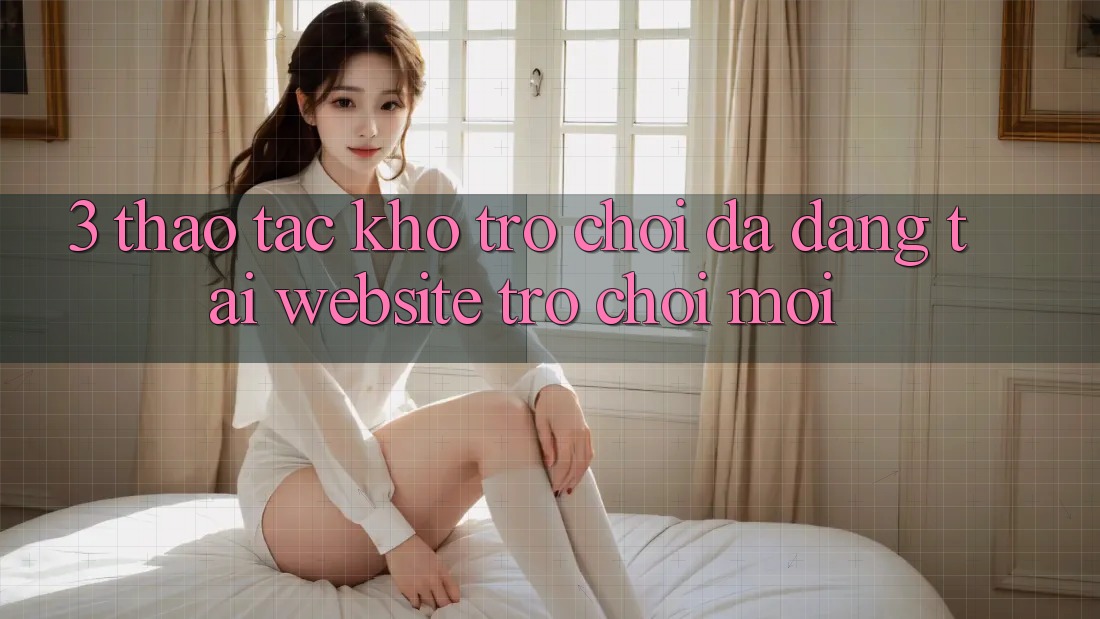 3. Thao tác Kho Trò chơi Đa Dạng Tại Website Trò chơi Mới 3. Thao tác Kho Trò chơi Đa Dạng Tại Website Trò chơi Mới