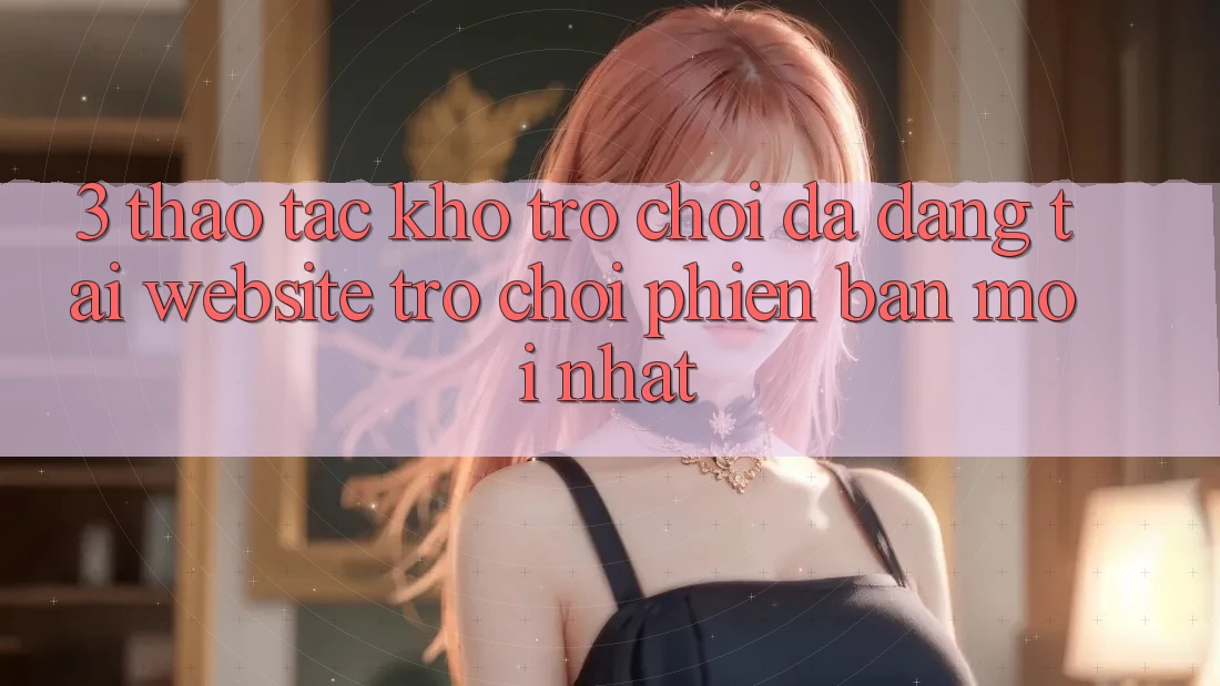 3. Thao tác Kho Trò chơi Đa Dạng Tại Website Trò chơi Phiên bản mới Nhất
