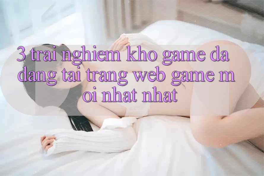 3. Trải nghiệm Kho Game Đa Dạng Tại Trang web Game Mới nhất Nhất 3. Trải nghiệm Kho Game Đa Dạng Tại Trang web Game Mới nhất Nhất