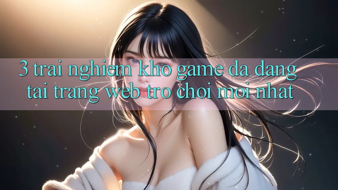 3. Trải nghiệm Kho Game Đa Dạng Tại Trang web Trò chơi Mới Nhất