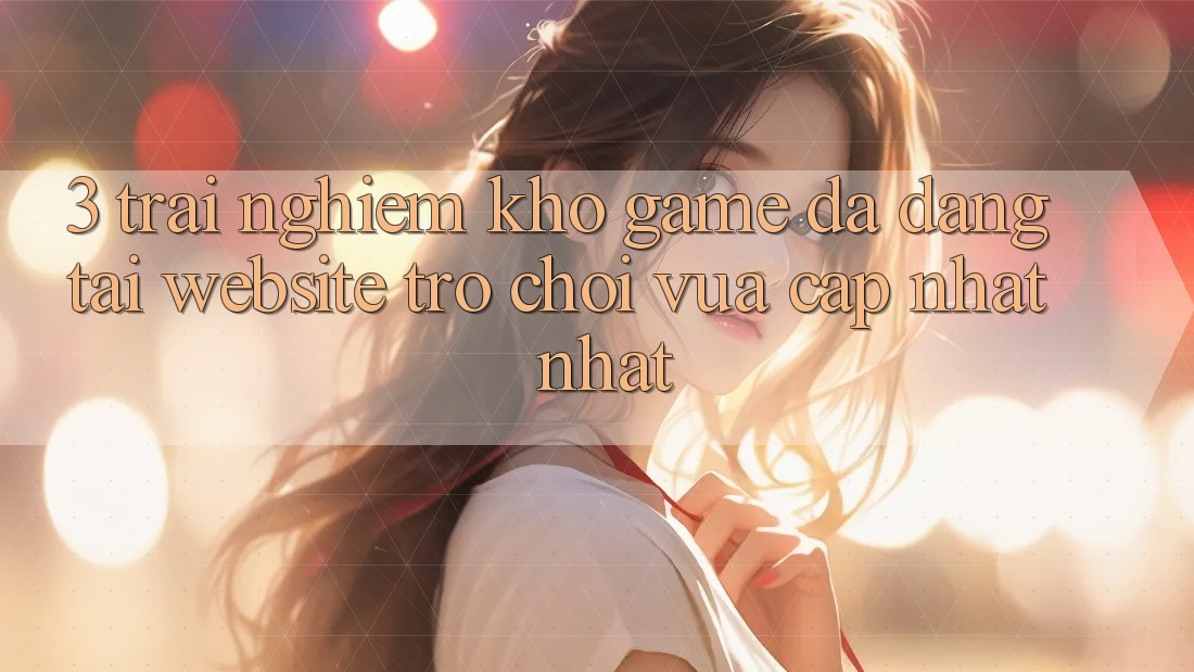 3. Trải nghiệm Kho Game Đa Dạng Tại Website Trò chơi Vừa cập nhật Nhất