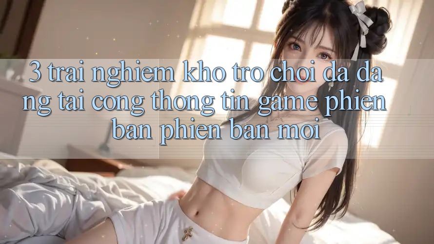 3. Trải nghiệm Kho Trò chơi Đa Dạng Tại Cổng thông tin Game Phiên bản phiên bản mới