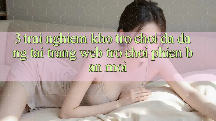 3. Trải nghiệm Kho Trò chơi Đa Dạng Tại Trang web Trò chơi Phiên bản mới