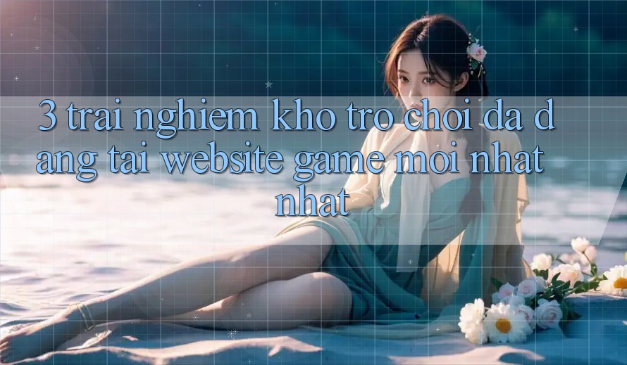 3. Trải nghiệm Kho Trò chơi Đa Dạng Tại Website Game Mới nhất Nhất 3. Trải nghiệm Kho Trò chơi Đa Dạng Tại Website Game Mới nhất Nhất
