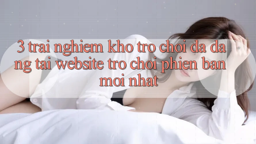 3. Trải nghiệm Kho Trò chơi Đa Dạng Tại Website Trò chơi Phiên bản mới Nhất