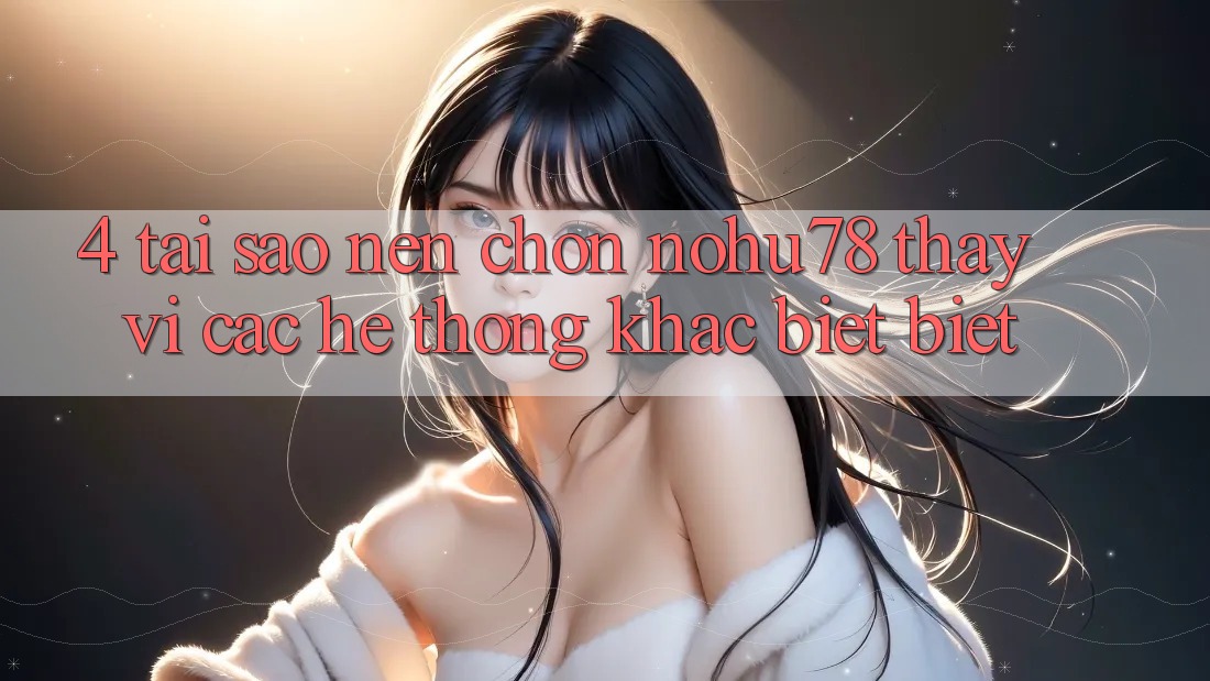 4. Tại Sao Nên Chọn Nohu78 Thay Vì Các Hệ thống Khác biệt biệt?