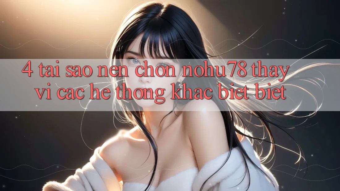 4. Tại Sao Nên Chọn Nohu78 Thay Vì Các Hệ thống Khác biệt biệt?