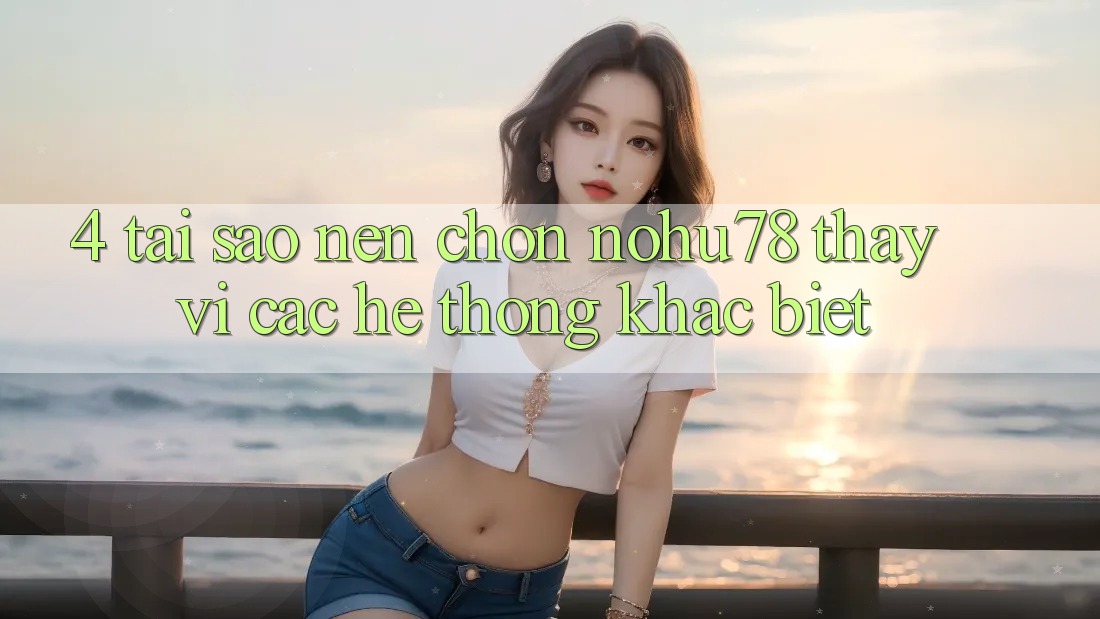 4. Tại Sao Nên Chọn Nohu78 Thay Vì Các Hệ thống Khác biệt?