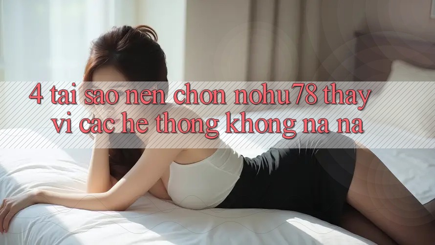 4. Tại Sao Nên Chọn Nohu78 Thay Vì Các Hệ thống Không na ná?