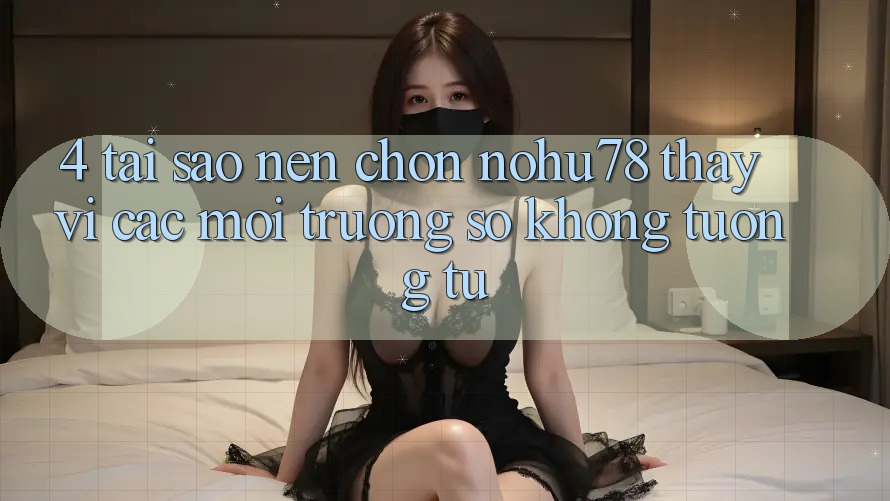 4. Tại Sao Nên Chọn Nohu78 Thay Vì Các Môi trường số Không tương tự?