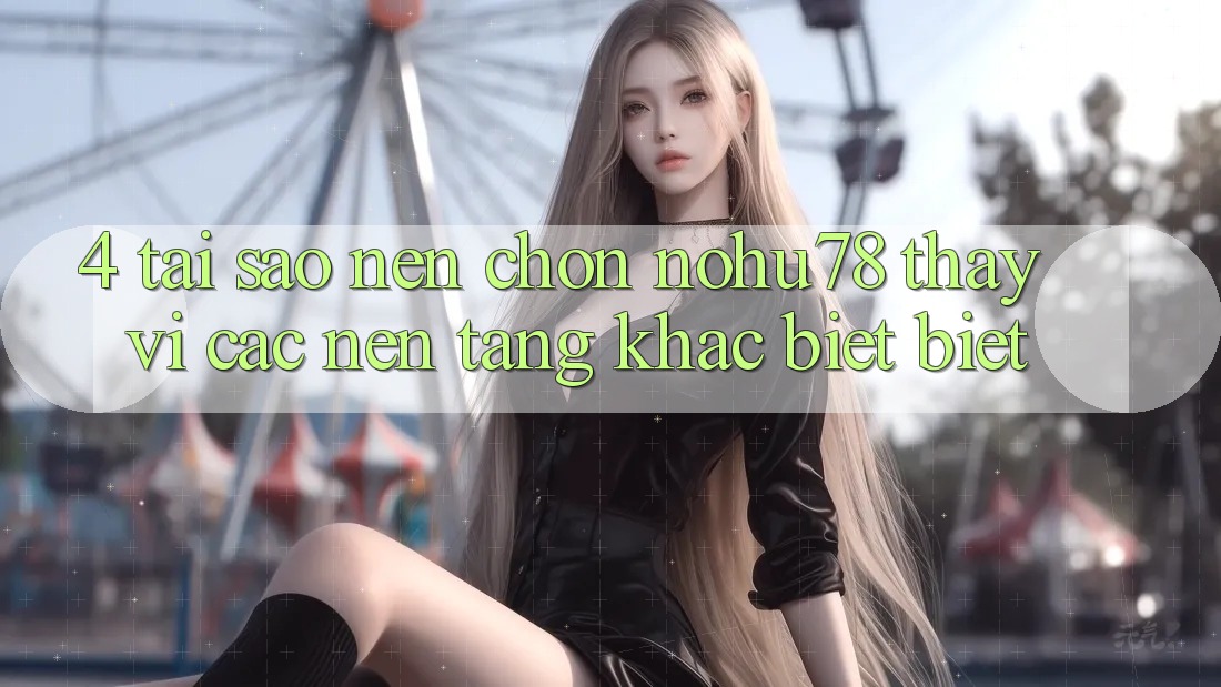 4. Tại Sao Nên Chọn Nohu78 Thay Vì Các Nền Tảng Khác biệt biệt?