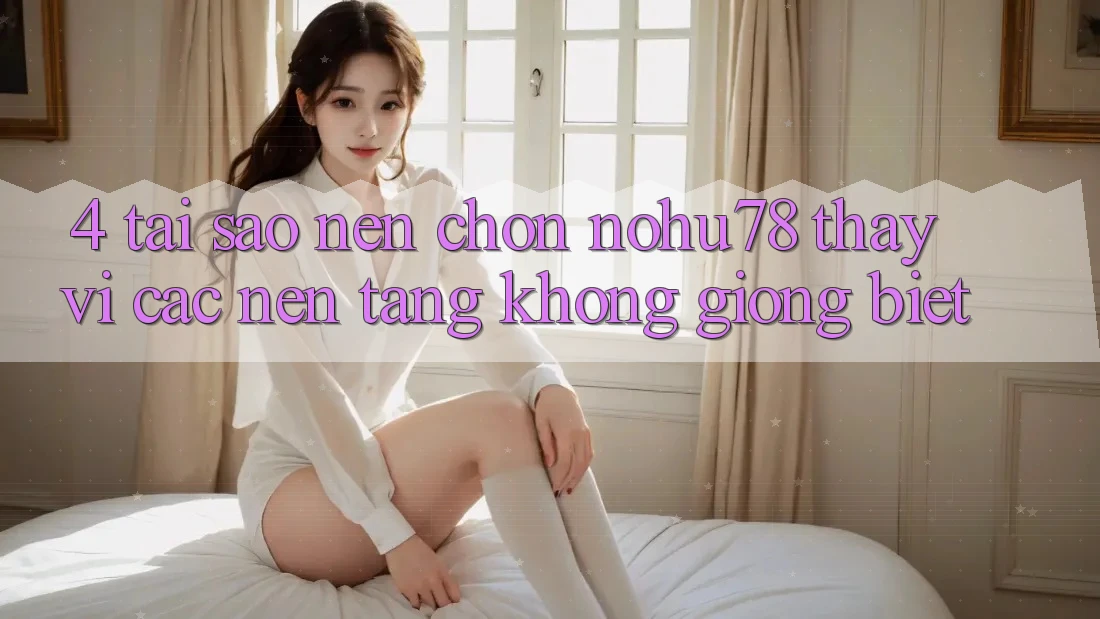 4. Tại Sao Nên Chọn Nohu78 Thay Vì Các Nền Tảng Không giống biệt?