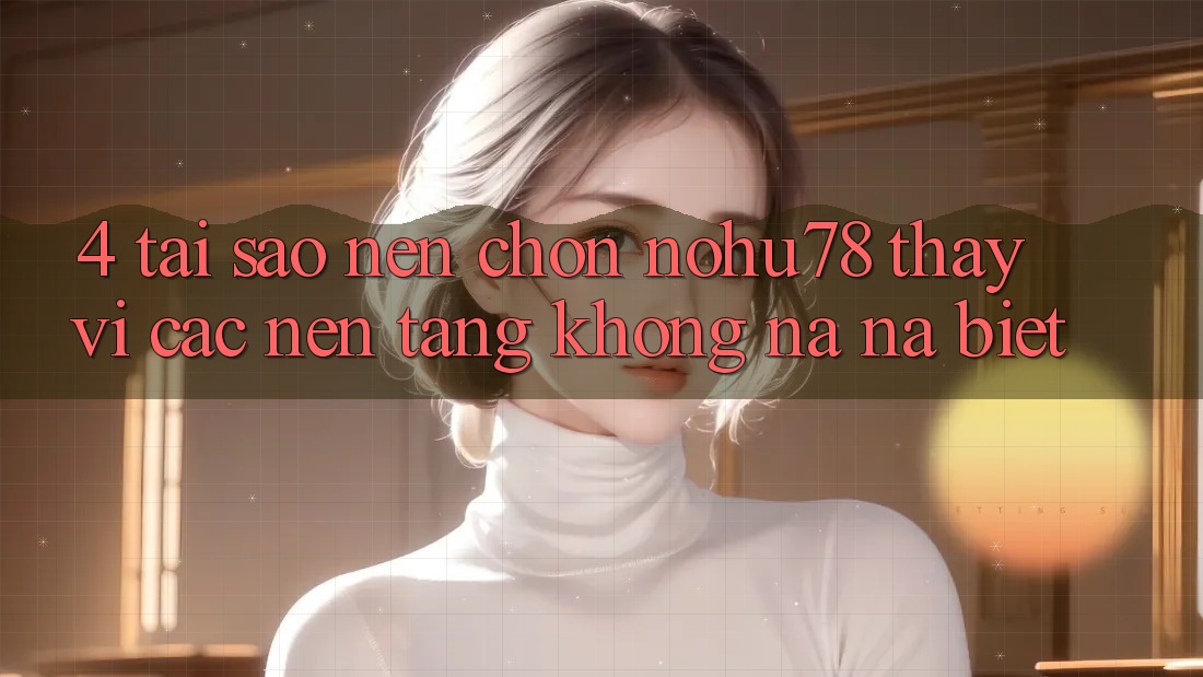 4. Tại Sao Nên Chọn Nohu78 Thay Vì Các Nền tảng Không na ná biệt?