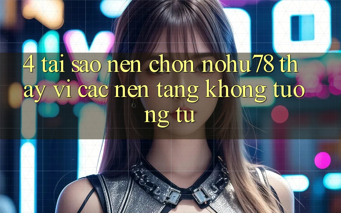 4. Tại Sao Nên Chọn Nohu78 Thay Vì Các Nền Tảng Không tương tự?