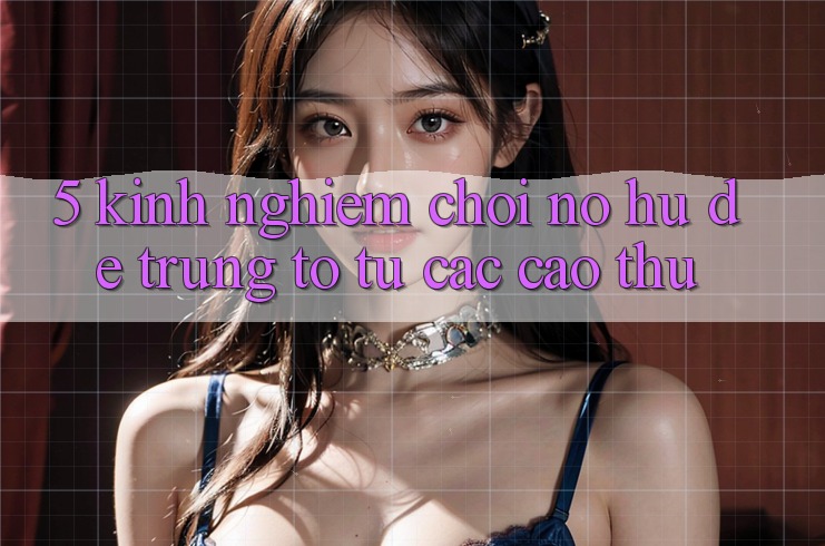 5. Kinh nghiệm Chơi Nổ Hũ Dễ Trúng To Từ Các Cao Thủ
