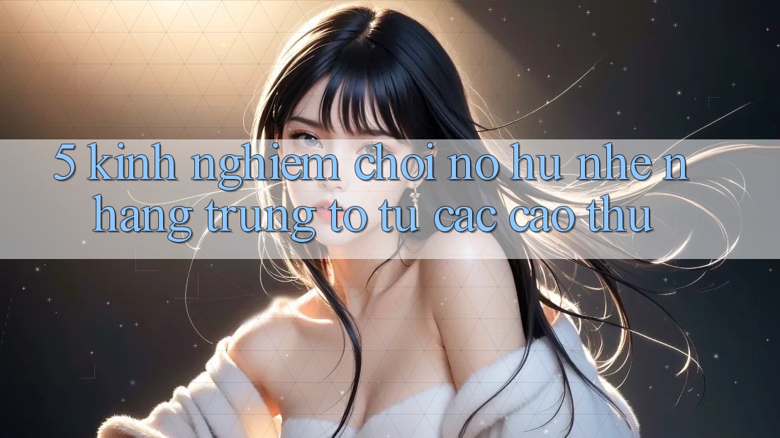 5. Kinh nghiệm Chơi Nổ Hũ Nhẹ nhàng Trúng To Từ Các Cao Thủ