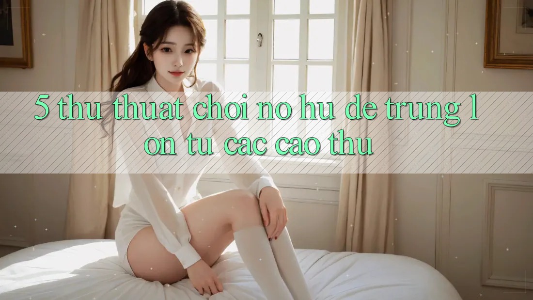 5. Thủ thuật Chơi Nổ Hũ Dễ Trúng Lớn Từ Các Cao Thủ