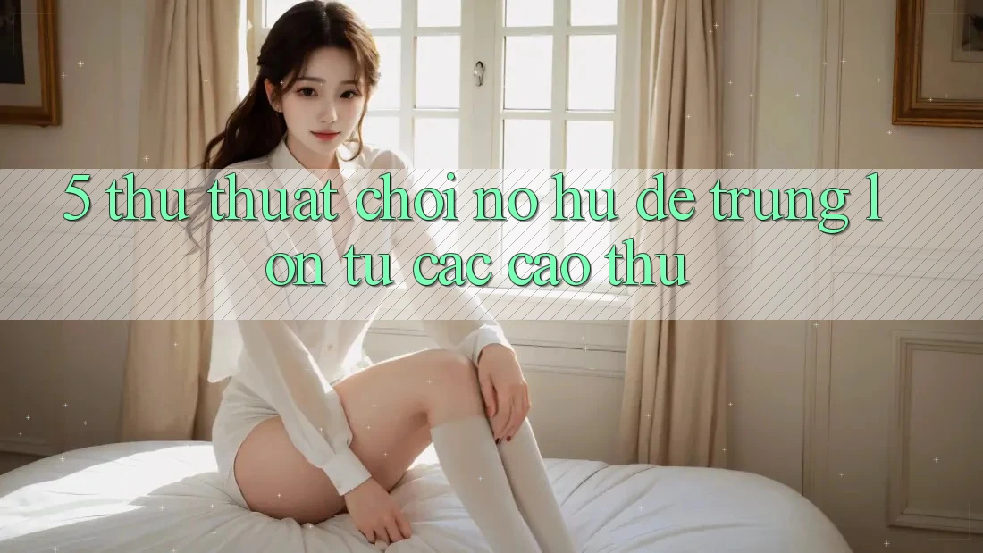 5. Thủ thuật Chơi Nổ Hũ Dễ Trúng Lớn Từ Các Cao Thủ