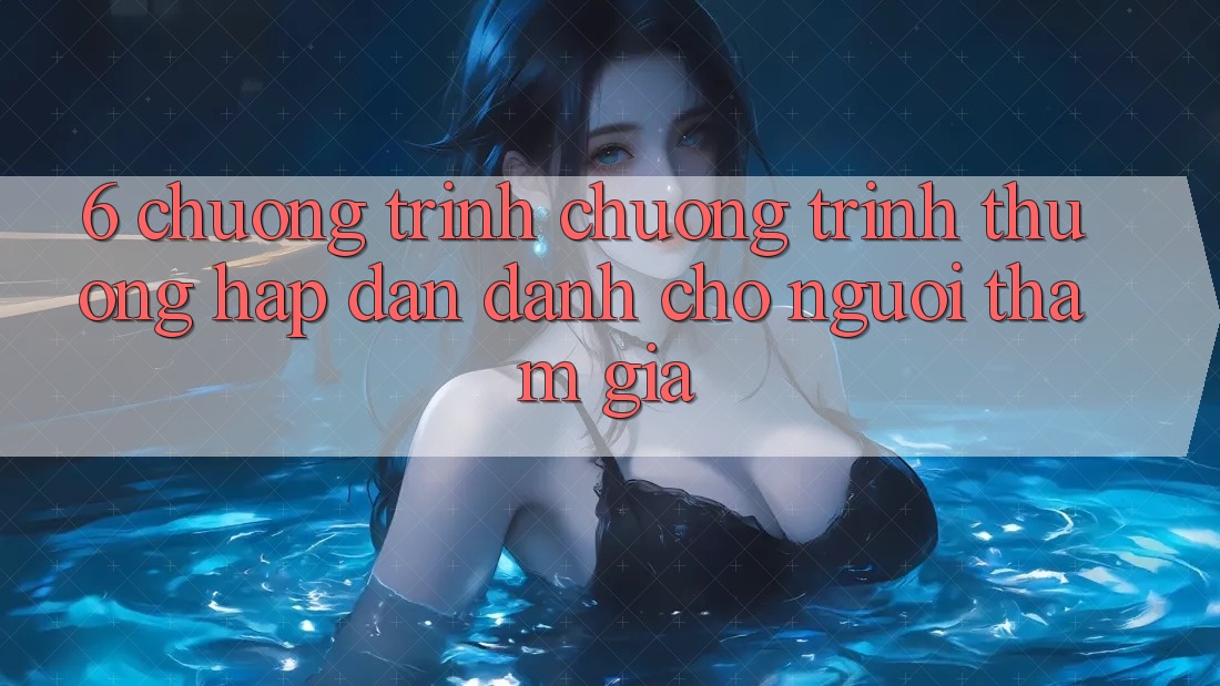 6. Chương Trình Chương trình thưởng Hấp Dẫn Dành Cho Người tham gia