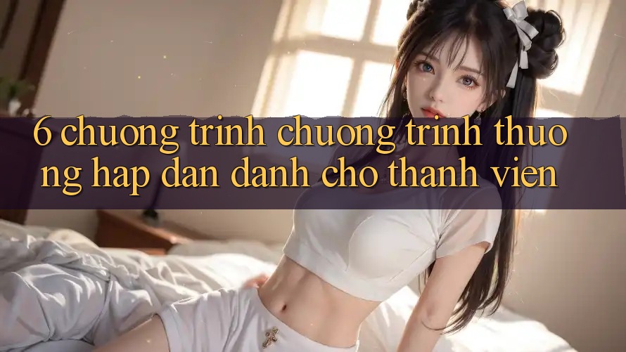 6. Chương Trình Chương trình thưởng Hấp dẫn Dành Cho Thành Viên
