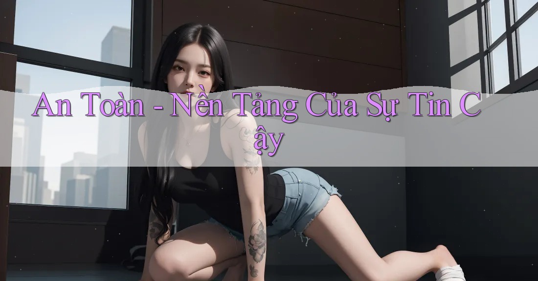 An Toàn: Nền Tảng Của Sự Tin Cậy