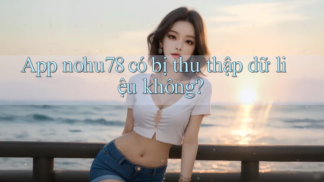 App nohu78 có bị thu thập dữ liệu không?