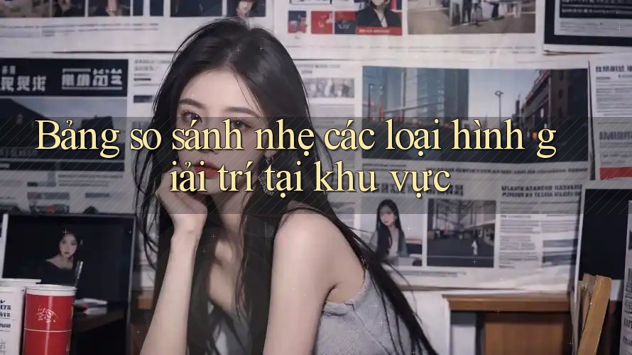 Bảng so sánh nhẹ các loại hình giải trí tại khu vực