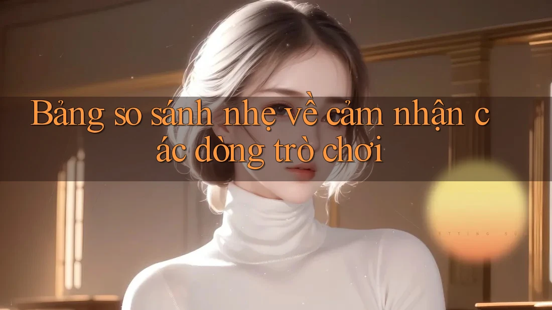 Bảng so sánh nhẹ về cảm nhận các dòng trò chơi