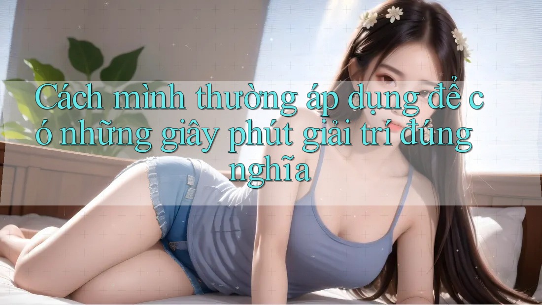 Cách mình thường áp dụng để có những giây phút giải trí đúng nghĩa Cách mình thường áp dụng để có những giây phút giải trí đúng nghĩa
