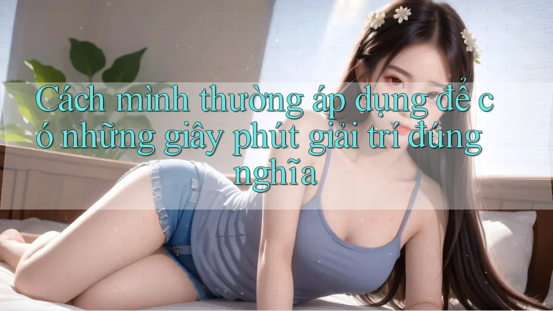 Cách mình thường áp dụng để có những giây phút giải trí đúng nghĩa