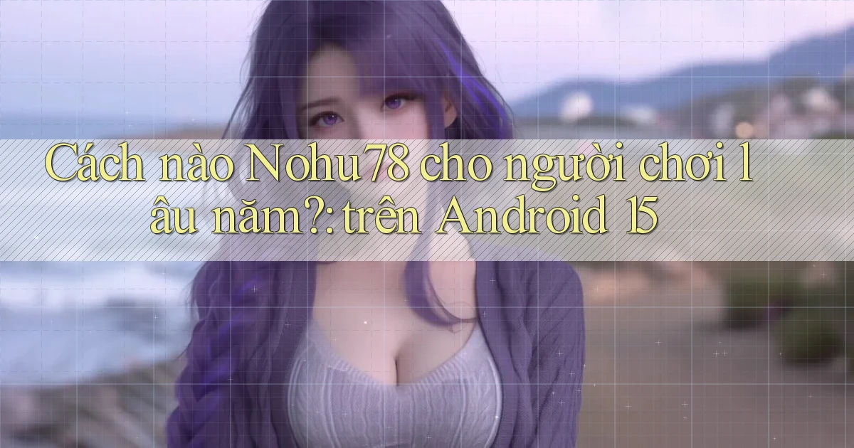 Cách nào Nohu78 cho người chơi lâu năm trên Android 15