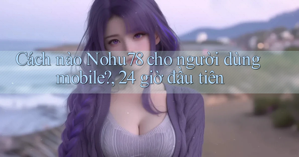 Cách nào Nohu78 cho người dùng mobile, 24 giờ đầu tiên