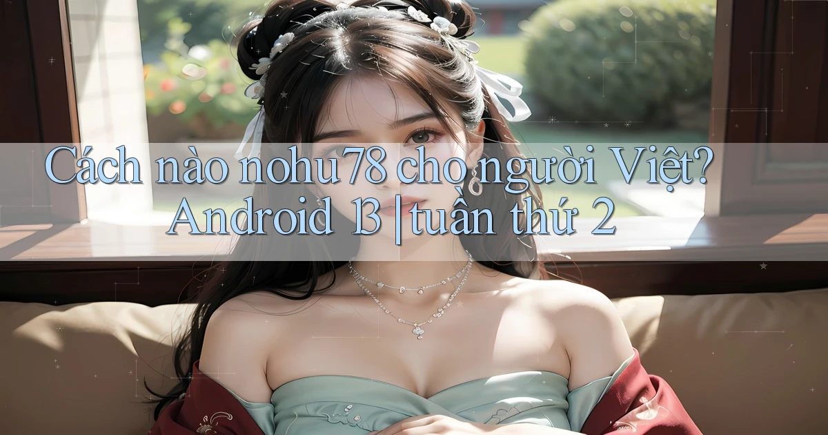 Cách nào nohu78 cho người Việt Android 13 tuần thứ 2