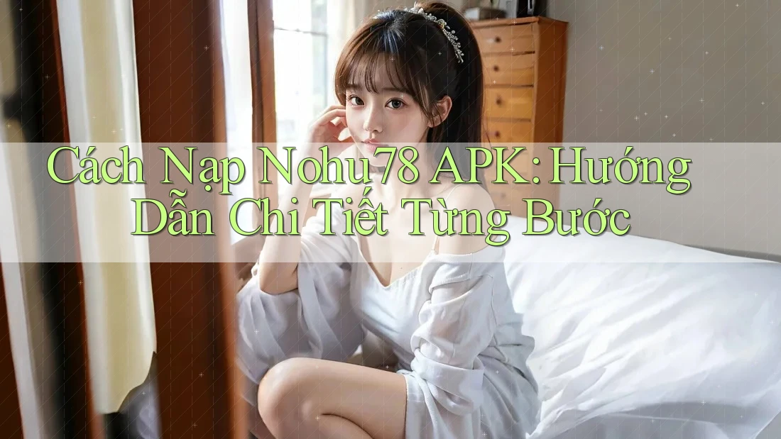 Cách Nạp Nohu78 APK: Hướng Dẫn Chi Tiết Từng Bước